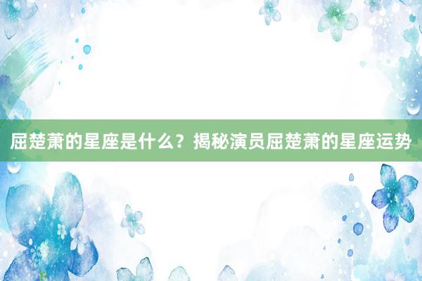 屈楚萧的星座是什么？揭秘演员屈楚萧的星座运势