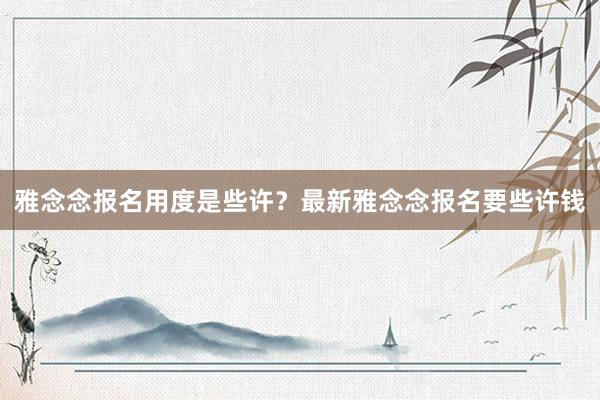 雅念念报名用度是些许？最新雅念念报名要些许钱